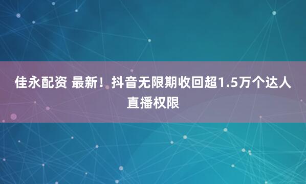 佳永配资 最新！抖音无限期收回超1.5万个达人直播权限