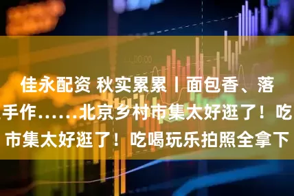 佳永配资 秋实累累丨面包香、落日音乐会、非遗手作……北京乡村市集太好逛了！吃喝玩乐拍照全拿下