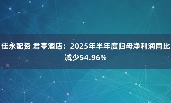 佳永配资 君亭酒店：2025年半年度归母净利润同比减少54.96%